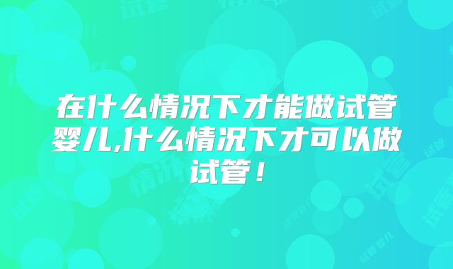 在什么情况下才能做试管婴儿,什么情况下才可以做试管!