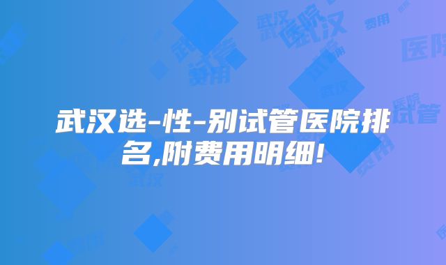 武汉选-性-别试管医院排名,附费用明细!