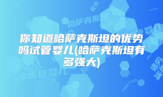 你知道哈萨克斯坦的优势吗试管婴儿(哈萨克斯坦有多强大)