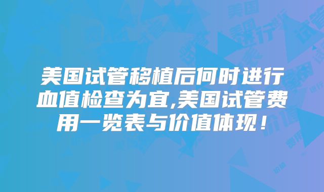美国试管移植后何时进行血值检查为宜,美国试管费用一览表与价值体现！