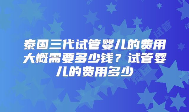 泰国三代试管婴儿的费用大概需要多少钱?试管婴儿的费用多少