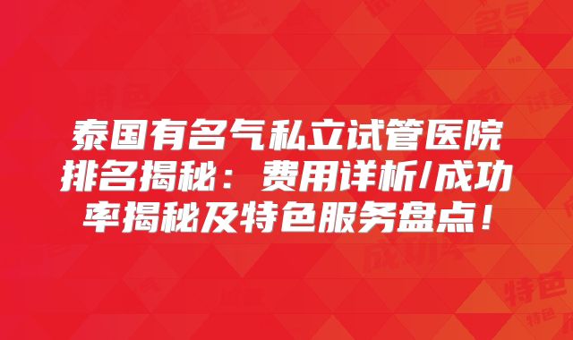 泰国有名气私立试管医院排名揭秘：费用详析/成功率揭秘及特色服务盘点！