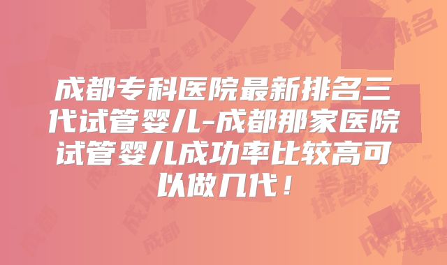成都专科医院最新排名三代试管婴儿-成都那家医院试管婴儿成功率比较高可以做几代！