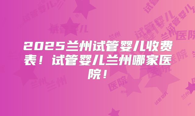 2025兰州试管婴儿收费表！试管婴儿兰州哪家医院！