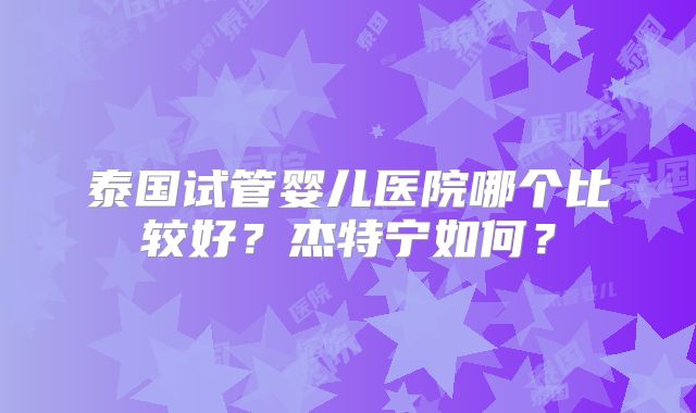 泰国试管婴儿医院哪个比较好?杰特宁如何?