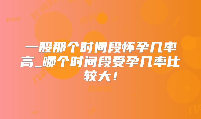 一般那个时间段怀孕几率高_哪个时间段受孕几率比较大！