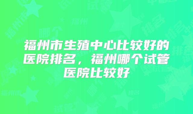 福州市生殖中心比较好的医院排名，福州哪个试管医院比较好