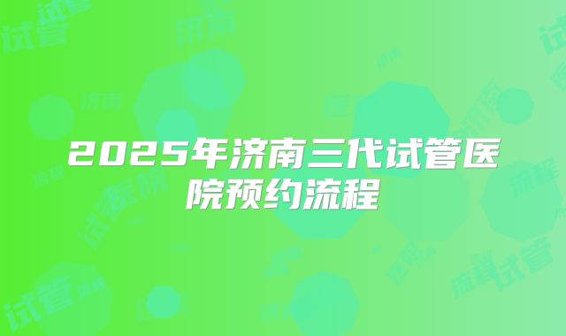 2025年济南三代试管医院预约流程