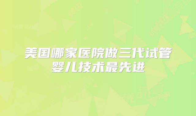 美国哪家医院做三代试管婴儿技术最先进