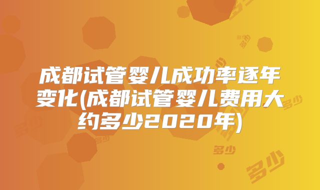 成都试管婴儿成功率逐年变化(成都试管婴儿费用大约多少2020年)