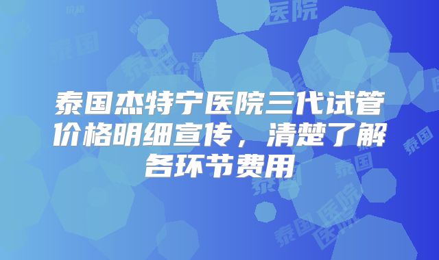 泰国杰特宁医院三代试管价格明细宣传，清楚了解各环节费用