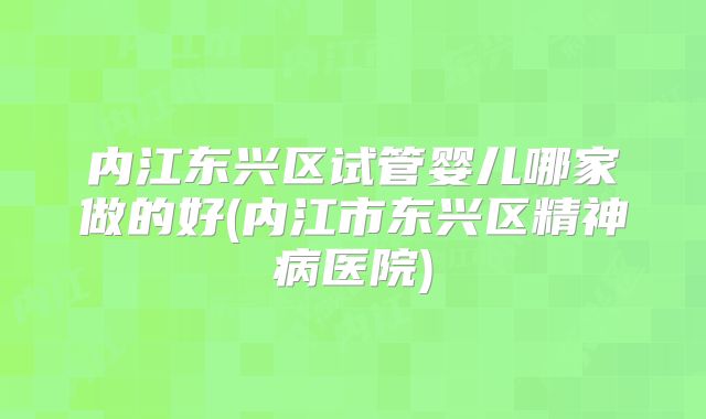 内江东兴区试管婴儿哪家做的好(内江市东兴区精神病医院)