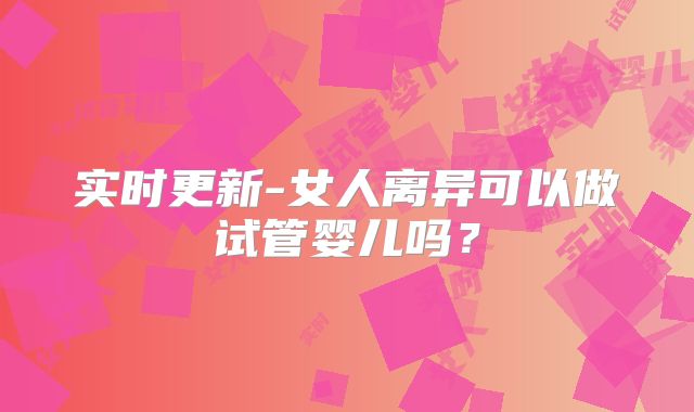 实时更新-女人离异可以做试管婴儿吗?