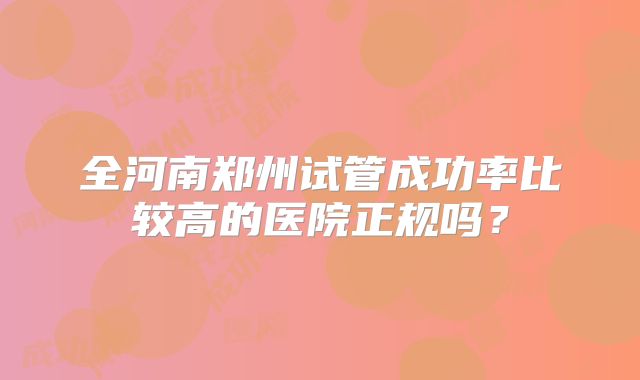 全河南郑州试管成功率比较高的医院正规吗?