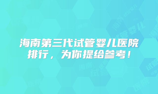 海南第三代试管婴儿医院排行，为你提给参考！
