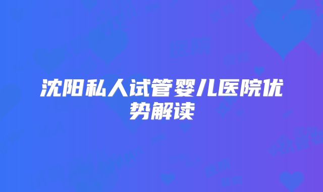 沈阳私人试管婴儿医院优势解读