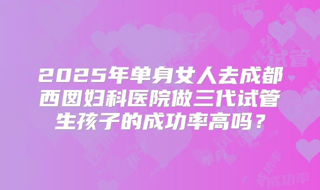 2025年单身女人去成都西囡妇科医院做三代试管生孩子的成功率高吗?