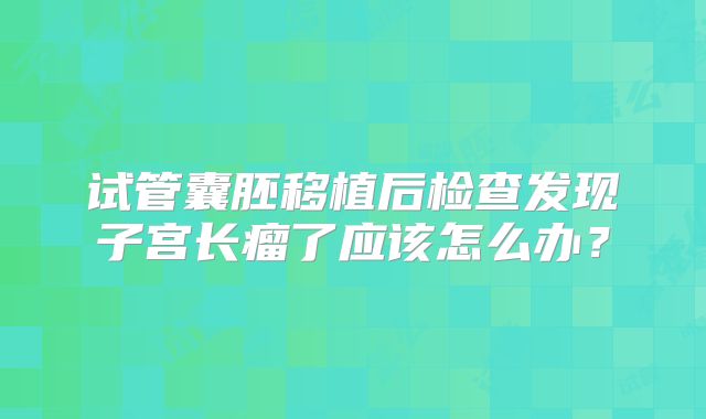 试管囊胚移植后检查发现子宫长瘤了应该怎么办?