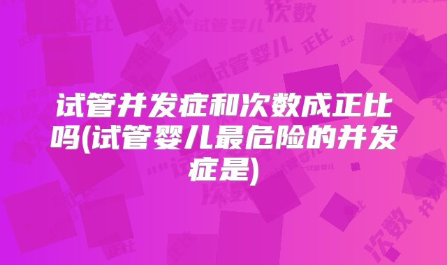 试管并发症和次数成正比吗(试管婴儿最危险的并发症是)