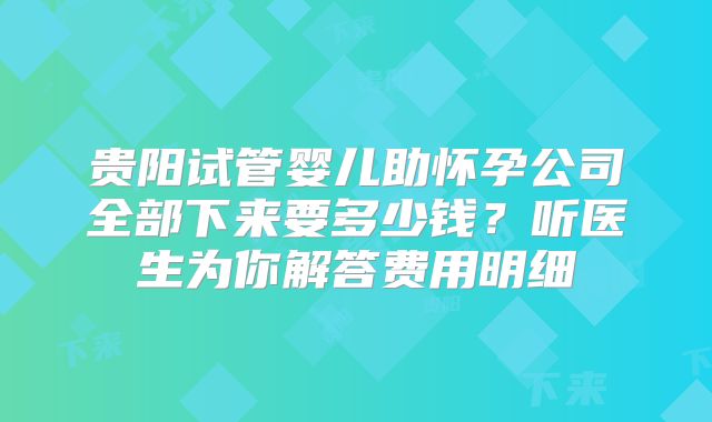贵阳试管婴儿助怀孕公司全部下来要多少钱?听医生为你解答费用明细