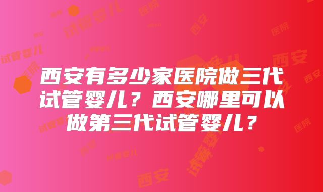 西安有多少家医院做三代试管婴儿？西安哪里可以做第三代试管婴儿？