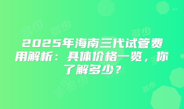 2025年海南三代试管费用解析：具体价格一览，你了解多少？