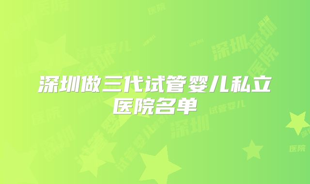 深圳做三代试管婴儿私立医院名单