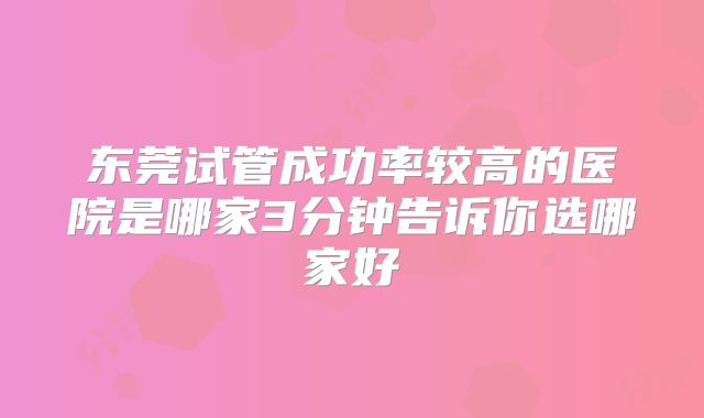 东莞试管成功率较高的医院是哪家3分钟告诉你选哪家好