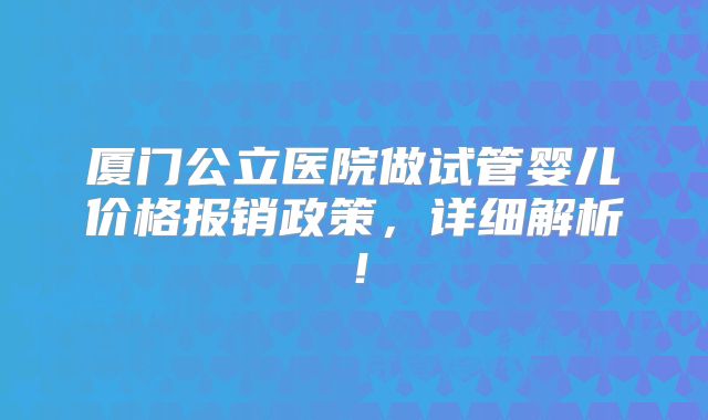 厦门公立医院做试管婴儿价格报销政策，详细解析！