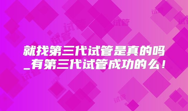 就找第三代试管是真的吗_有第三代试管成功的么！