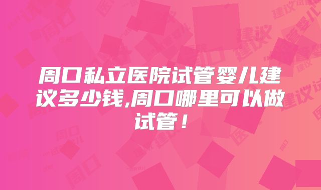 周口私立医院试管婴儿建议多少钱,周口哪里可以做试管！