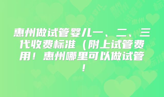 惠州做试管婴儿一、二、三代收费标准(附上试管费用!惠州哪里可以做试管!