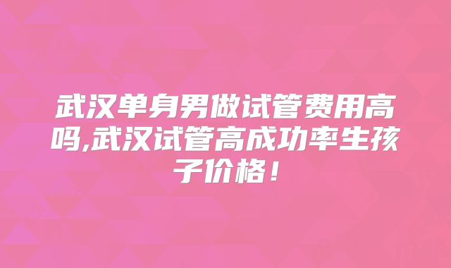 武汉单身男做试管费用高吗,武汉试管高成功率生孩子价格！