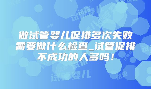 做试管婴儿促排多次失败需要做什么检查_试管促排不成功的人多吗！