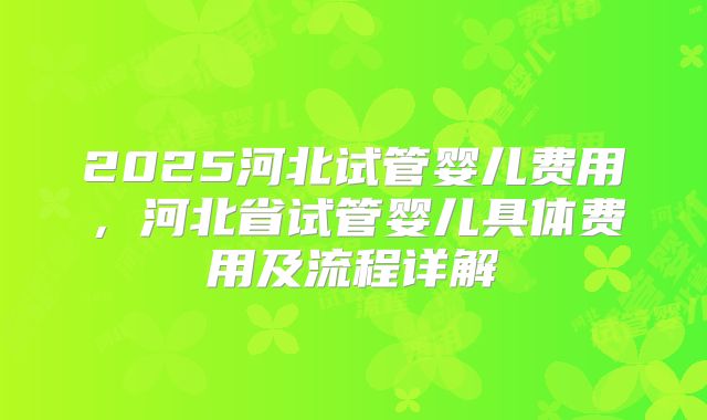 2025河北试管婴儿费用，河北省试管婴儿具体费用及流程详解