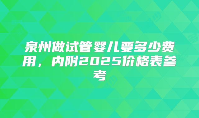 泉州做试管婴儿要多少费用，内附2025价格表参考