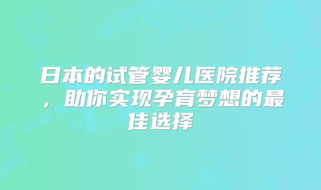 日本的试管婴儿医院推荐，助你实现孕育梦想的最佳选择