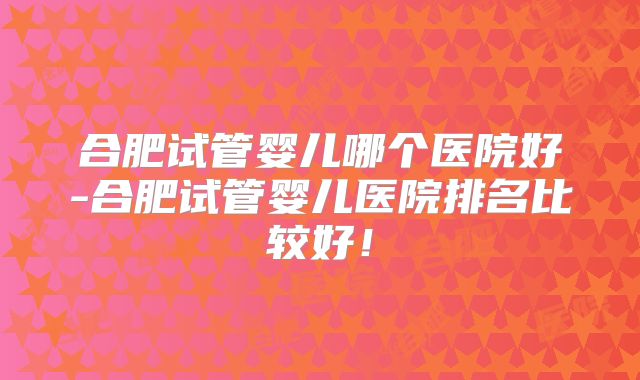 合肥试管婴儿哪个医院好-合肥试管婴儿医院排名比较好!