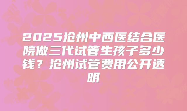 2025沧州中西医结合医院做三代试管生孩子多少钱?沧州试管费用公开透明