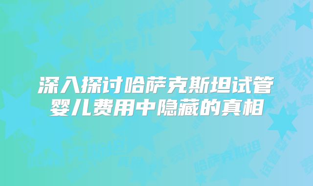 深入探讨哈萨克斯坦试管婴儿费用中隐藏的真相