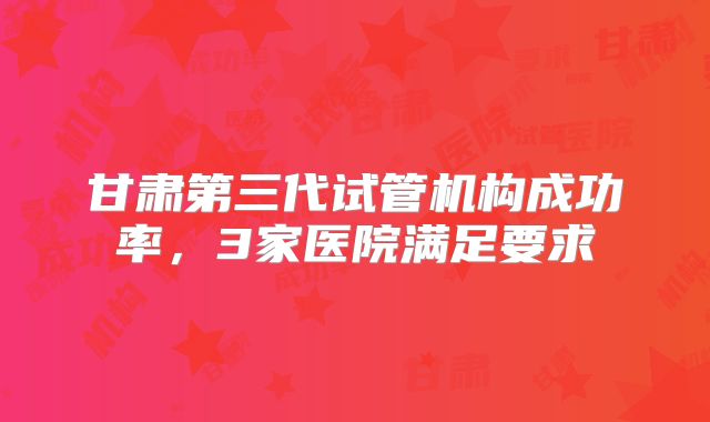 甘肃第三代试管机构成功率，3家医院满足要求