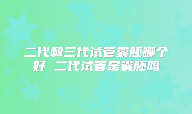 二代和三代试管囊胚哪个好 二代试管是囊胚吗