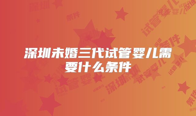 深圳未婚三代试管婴儿需要什么条件