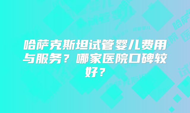 哈萨克斯坦试管婴儿费用与服务？哪家医院口碑较好？