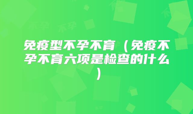 免疫型不孕不育（免疫不孕不育六项是检查的什么）