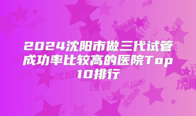 2024沈阳市做三代试管成功率比较高的医院Top10排行