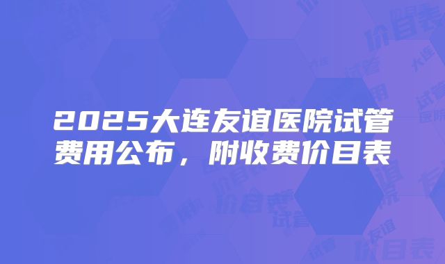 2025大连友谊医院试管费用公布,附收费价目表