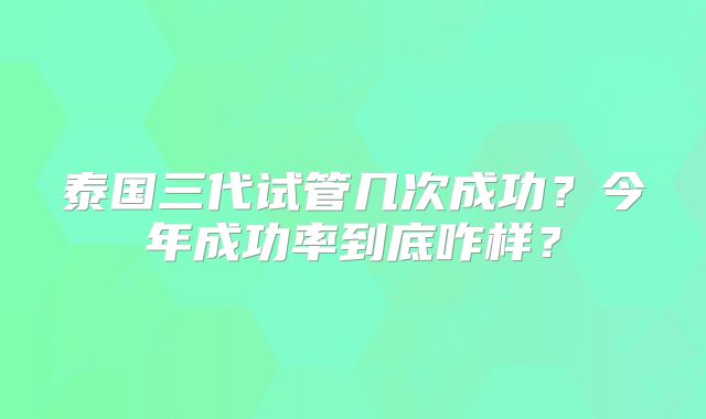 泰国三代试管几次成功？今年成功率到底咋样？