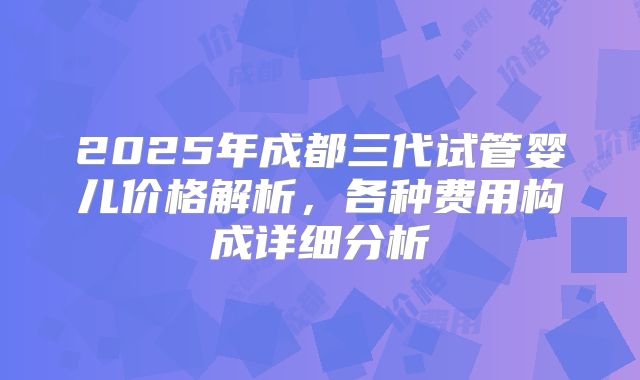2025年成都三代试管婴儿价格解析，各种费用构成详细分析