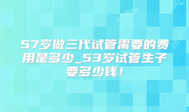 57岁做三代试管需要的费用是多少_53岁试管生子要多少钱!